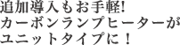 追加導入もお手軽!カーボンランプヒーターがユニットタイプに！